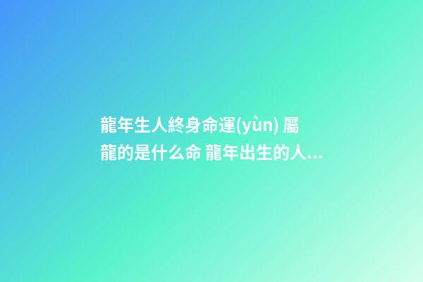 龍年生人終身命運(yùn) 屬龍的是什么命 龍年出生的人的命運(yùn)屬龍的人一生命運(yùn)如何